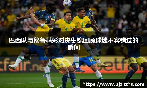 巴西队与秘鲁精彩对决集锦回顾球迷不容错过的瞬间